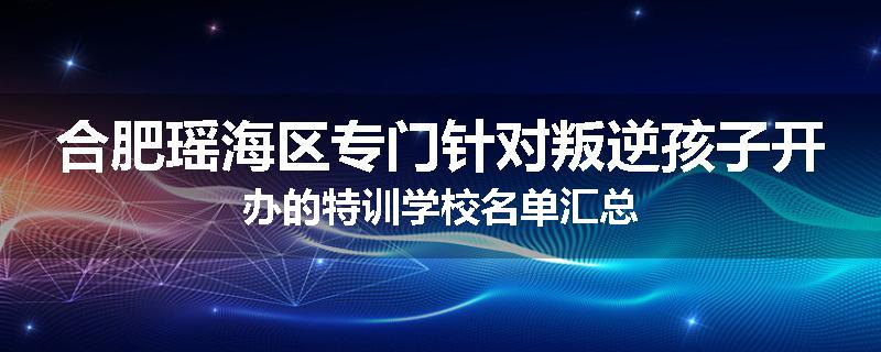 合肥瑶海区专门针对叛逆孩子开办的特训学校名单汇总