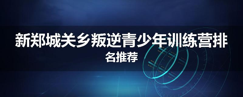 新郑城关乡叛逆青少年训练营排名推荐