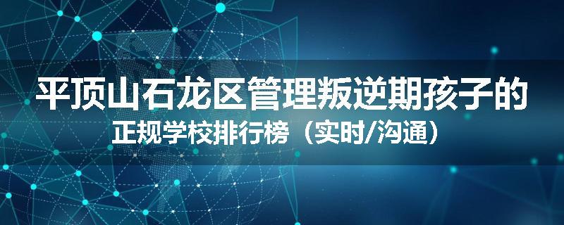 平顶山石龙区管理叛逆期孩子的正规学校排行榜（实时/沟通）