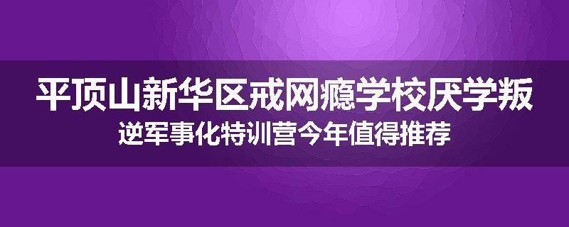 平顶山新华区戒网瘾学校厌学叛逆军事化特训营今年值得推荐
