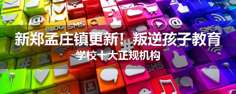 新郑孟庄镇更新！叛逆孩子教育学校十大正规机构