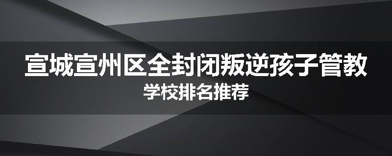 宣城宣州区全封闭叛逆孩子管教学校排名推荐