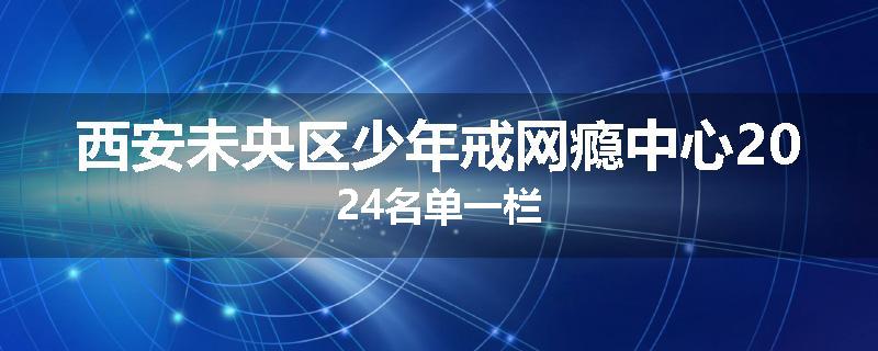 西安未央区少年戒网瘾中心2024名单一栏