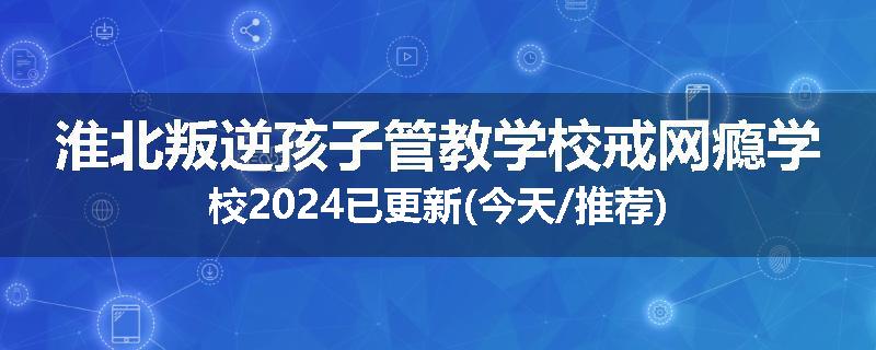 淮北叛逆孩子管教学校戒网瘾学校2024已更新(今天/推荐)