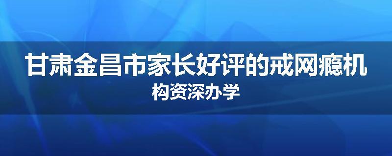 甘肃金昌市家长好评的戒网瘾机构资深办学
