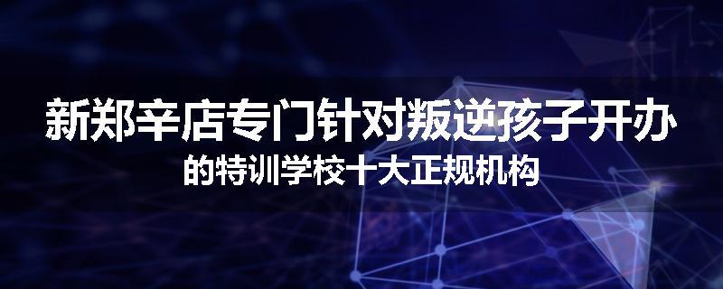 新郑辛店专门针对叛逆孩子开办的特训学校十大正规机构