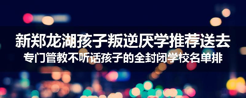 新郑龙湖孩子叛逆厌学推荐送去专门管教不听话孩子的全封闭学校名单排名推荐