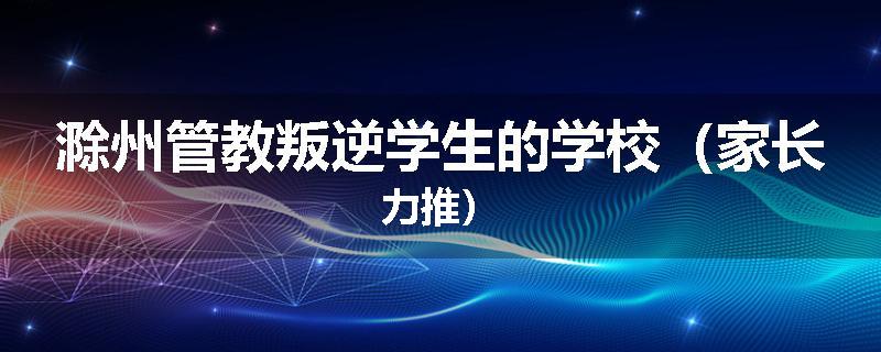 滁州管教叛逆学生的学校（家长力推）