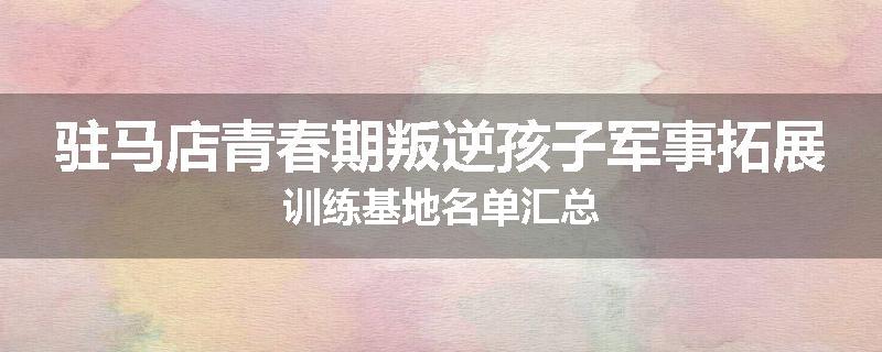 驻马店青春期叛逆孩子军事拓展训练基地名单汇总