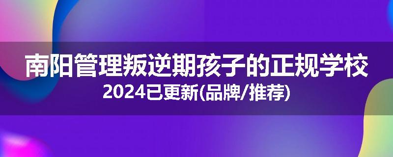 南阳管理叛逆期孩子的正规学校2024已更新(品牌/推荐)