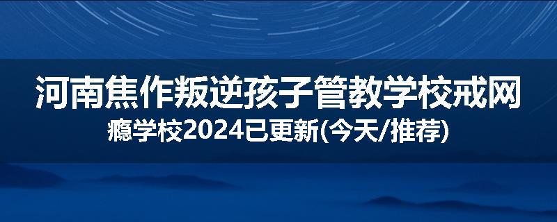 河南焦作叛逆孩子管教学校戒网瘾学校2024已更新(今天/推荐)