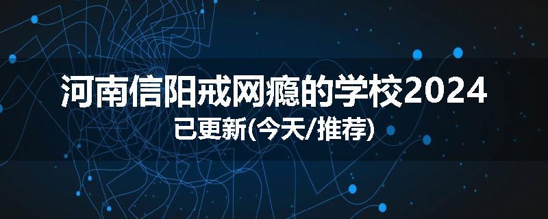 河南信阳戒网瘾的学校2024已更新(今天/推荐)