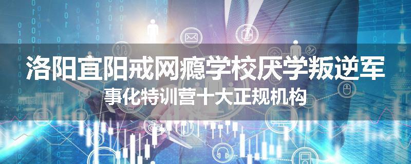 洛阳宜阳戒网瘾学校厌学叛逆军事化特训营十大正规机构