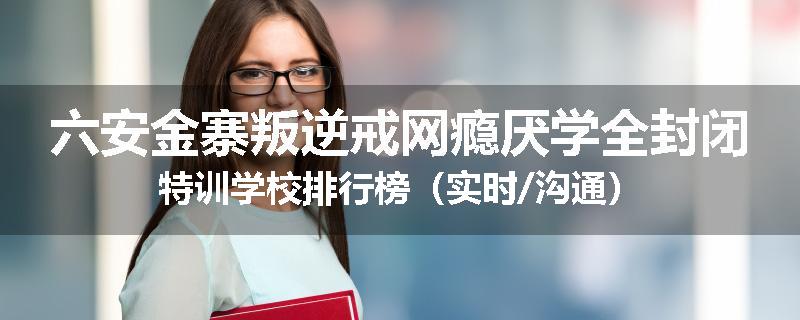 六安金寨叛逆戒网瘾厌学全封闭特训学校排行榜（实时/沟通）