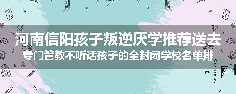 河南信阳孩子叛逆厌学推荐送去专门管教不听话孩子的全封闭学校名单排名推荐