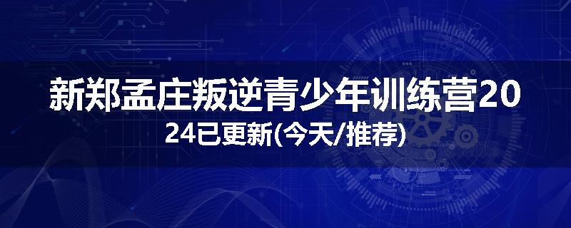 新郑孟庄叛逆青少年训练营2024已更新(今天/推荐)