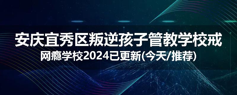 安庆宜秀区叛逆孩子管教学校戒网瘾学校2024已更新(今天/推荐)