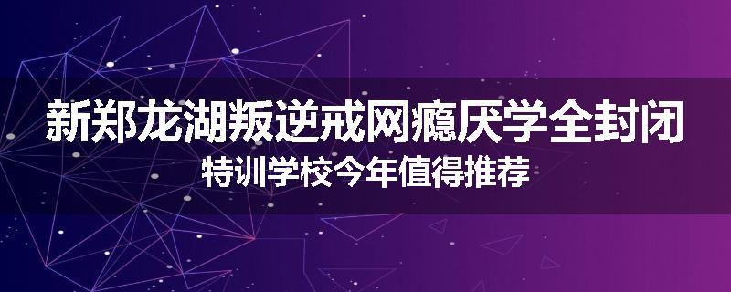 新郑龙湖叛逆戒网瘾厌学全封闭特训学校今年值得推荐