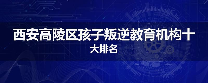 西安高陵区孩子叛逆教育机构十大排名