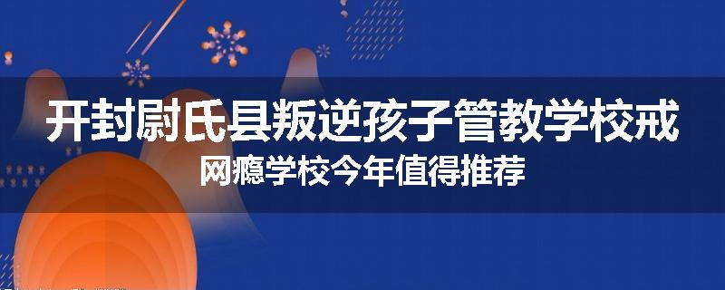 开封尉氏县叛逆孩子管教学校戒网瘾学校今年值得推荐