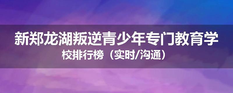 新郑龙湖叛逆青少年专门教育学校排行榜（实时/沟通）