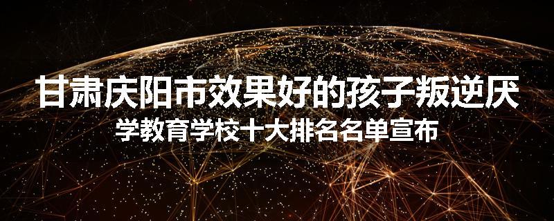 甘肃庆阳市效果好的孩子叛逆厌学教育学校十大排名名单宣布