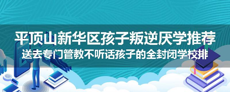 平顶山新华区孩子叛逆厌学推荐送去专门管教不听话孩子的全封闭学校排名推荐