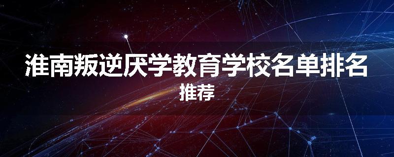 淮南叛逆厌学教育学校名单排名推荐