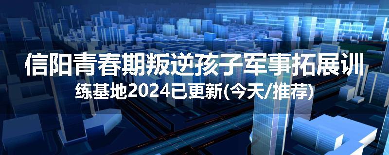 信阳青春期叛逆孩子军事拓展训练基地2024已更新(今天/推荐)