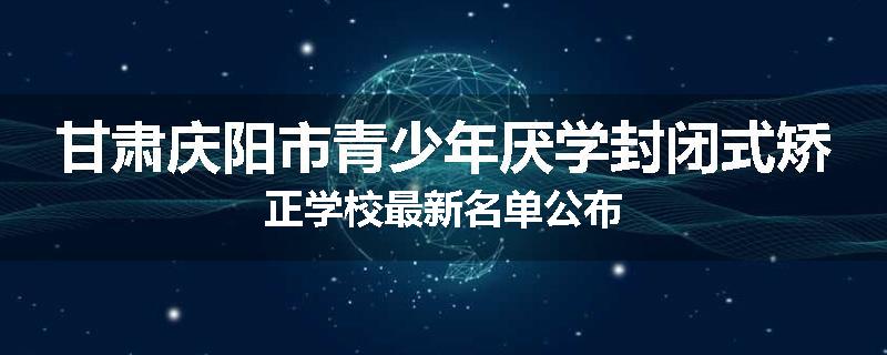 甘肃庆阳市青少年厌学封闭式矫正学校最新名单公布