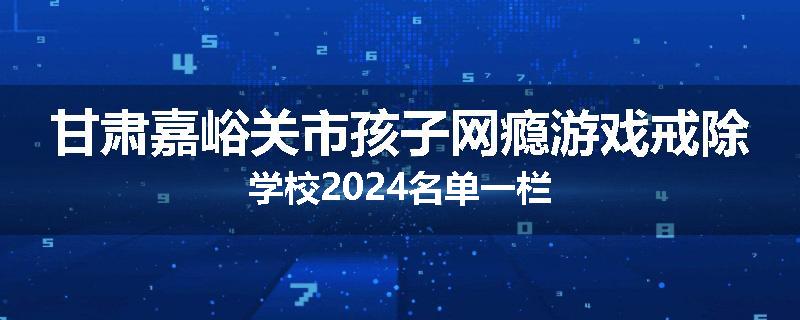 甘肃嘉峪关市孩子网瘾游戏戒除学校2024名单一栏