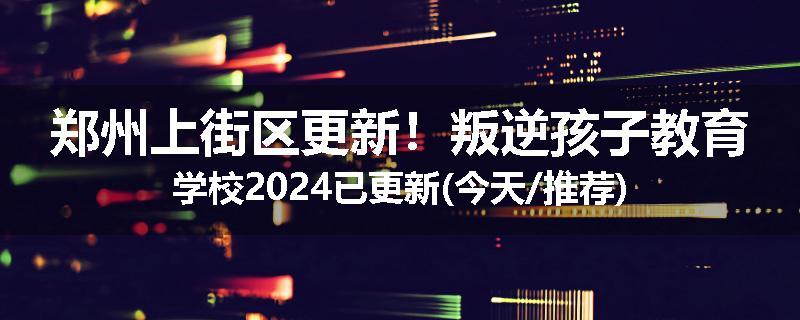 郑州上街区更新！叛逆孩子教育学校2024已更新(今天/推荐)