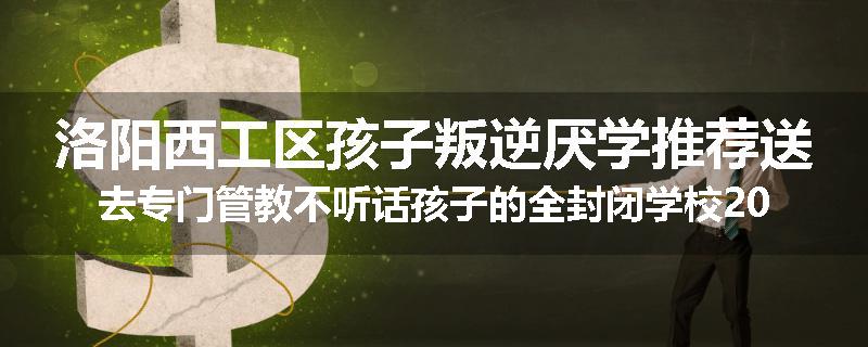 洛阳西工区孩子叛逆厌学推荐送去专门管教不听话孩子的全封闭学校2024已更新(品牌/推荐)