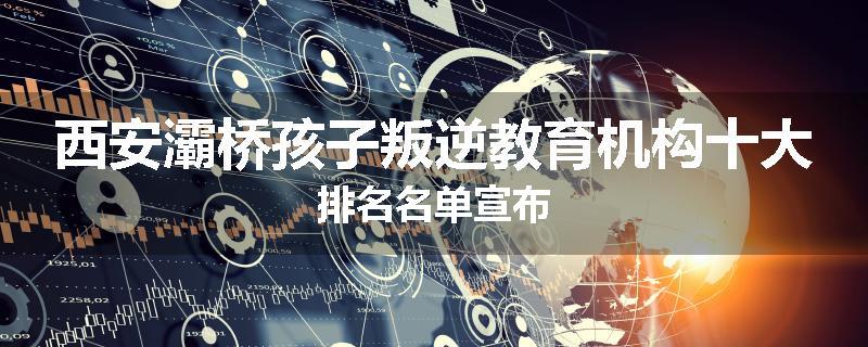 西安灞桥孩子叛逆教育机构十大排名名单宣布