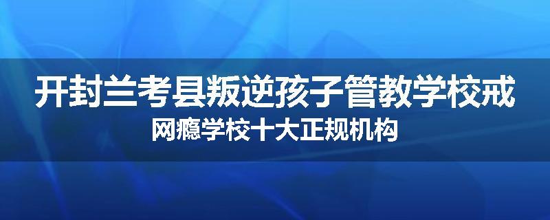 开封兰考县叛逆孩子管教学校戒网瘾学校十大正规机构