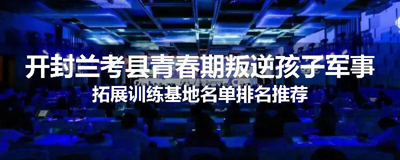 开封兰考县青春期叛逆孩子军事拓展训练基地名单排名推荐