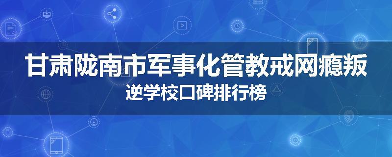 甘肃陇南市军事化管教戒网瘾叛逆学校口碑排行榜