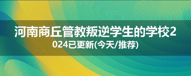 河南商丘管教叛逆学生的学校2024已更新(今天/推荐)