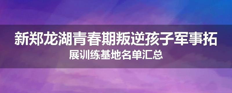 新郑龙湖青春期叛逆孩子军事拓展训练基地名单汇总