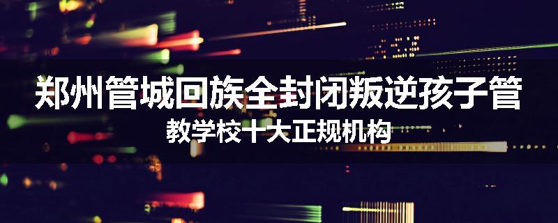 郑州管城回族全封闭叛逆孩子管教学校十大正规机构