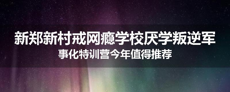 新郑新村戒网瘾学校厌学叛逆军事化特训营今年值得推荐