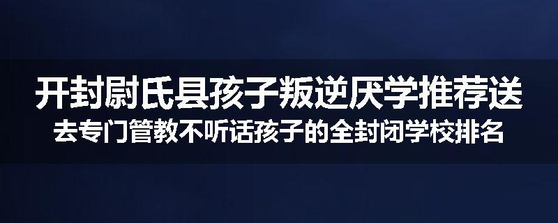 开封尉氏县孩子叛逆厌学推荐送去专门管教不听话孩子的全封闭学校排名推荐