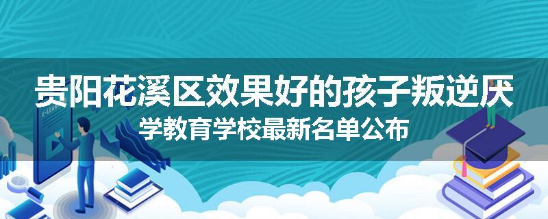贵阳花溪区效果好的孩子叛逆厌学教育学校最新名单公布