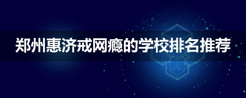 郑州惠济戒网瘾的学校排名推荐