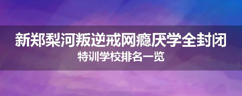 新郑梨河叛逆戒网瘾厌学全封闭特训学校排名一览