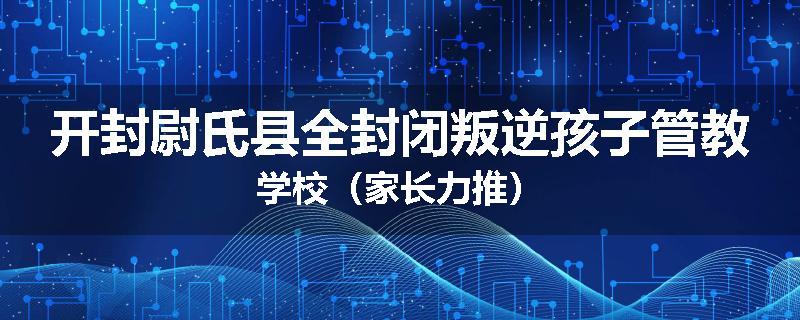 开封尉氏县全封闭叛逆孩子管教学校（家长力推）