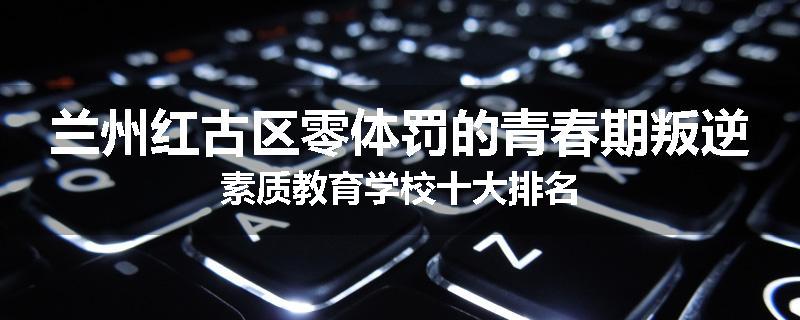 兰州红古区零体罚的青春期叛逆素质教育学校十大排名