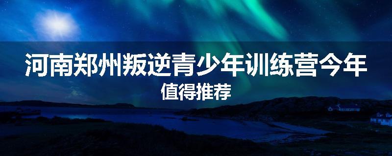 河南郑州叛逆青少年训练营今年值得推荐