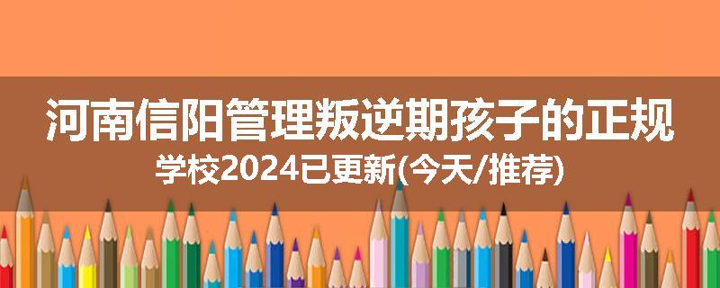 河南信阳管理叛逆期孩子的正规学校2024已更新(今天/推荐)