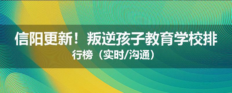 信阳更新！叛逆孩子教育学校排行榜（实时/沟通）